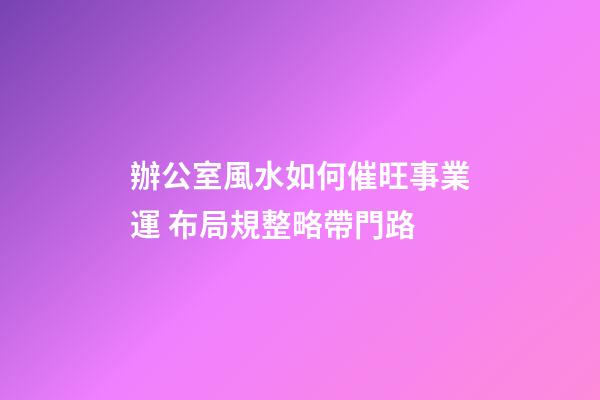 辦公室風水如何催旺事業運 布局規整略帶門路